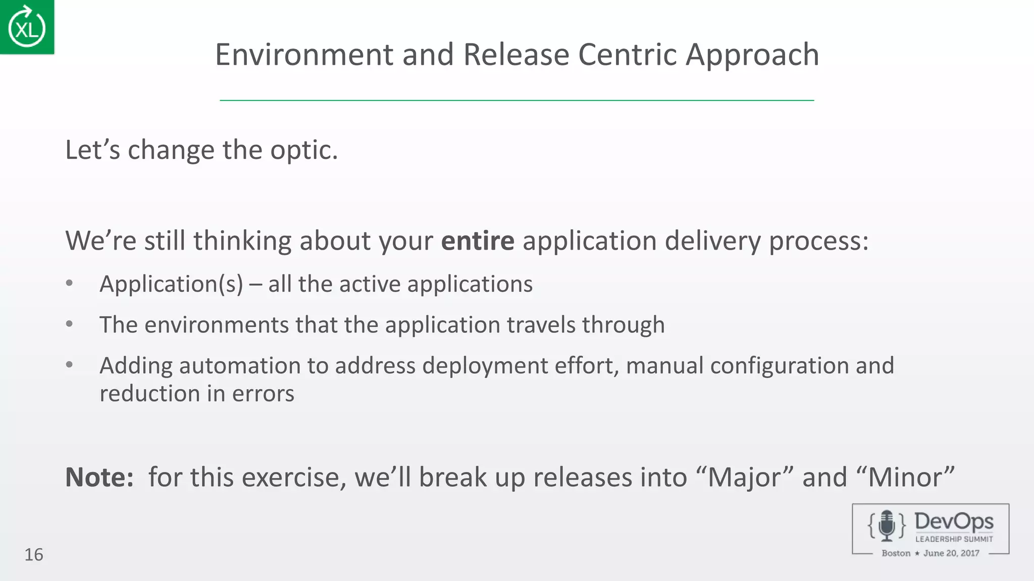 Environment and Release Centric Approach
Let’s change the optic.
We’re still thinking about your entire application delivery process:
• Application(s) – all the active applications
• The environments that the application travels through
• Adding automation to address deployment effort, manual configuration and
reduction in errors
Note: for this exercise, we’ll break up releases into “Major” and “Minor”
16
 