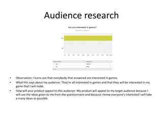 Audience research
• Observation: I turns out that everybody that answered are interested in games.
• What this says about my audience: They’re all interested in games and that they will be interested in my
game that I will make.
• How will your product appeal to this audience: My product will appeal to my target audience because I
will use the ideas given to me from the questionnaire and because I know everyone’s interested I will take
a many ideas as possible.
 