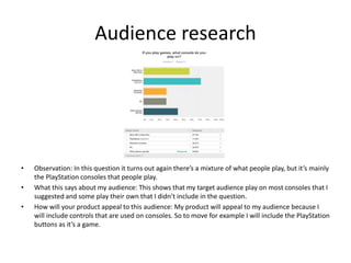 Audience research
• Observation: In this question it turns out again there’s a mixture of what people play, but it’s mainly
the PlayStation consoles that people play.
• What this says about my audience: This shows that my target audience play on most consoles that I
suggested and some play their own that I didn’t include in the question.
• How will your product appeal to this audience: My product will appeal to my audience because I
will include controls that are used on consoles. So to move for example I will include the PlayStation
buttons as it’s a game.
 