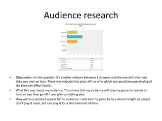 Audience research
• Observation: In this question it’s another mixture between 3 answers and the one with the most
ticks was over an hour. There was nobody that plays all the time which was good because playing all
the time can affect health.
• What this says about my audience: This shows that my audience will play my game for maybe an
hour or two then go off it and play something else.
• How will your product appeal to this audience: I will aim the game to be a decent length so people
don’t play it loads, but can play it for a short amount of time.
 