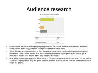 Audience research
• Observation: It turns out that people play games on the phone and not on the tablet. However
some people don’t play games on their phone or tablet whatsoever.
• What this says about my audience: This shows that my audience enjoy playing on their phones
more than tablet. Some people play both, however some don’t paly game at all. So I’ve got a
mixture of people that do and don’t paly on certain devices.
• How will your product appeal to this audience: I’ll make my game suitable to a smart phone and on
a console so people can play the game on both. Certain features on the console however wouldn’t
be on the phone.
 
