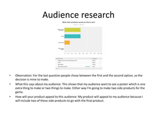 Audience research
• Observation: For the last question people chose between the first and the second option, so the
decision is mine to make.
• What this says about my audience: This shows that my audience want to see a poster which is one
extra thing to make or two things to make. Either way I’m going to make two side products for the
game.
• How will your product appeal to this audience: My product will appeal to my audience because I
will include two of these side products to go with the final product.
 