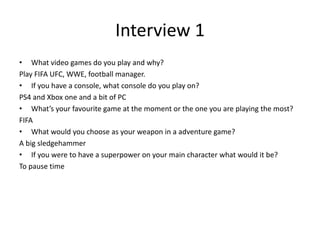 Interview 1
• What video games do you play and why?
Play FIFA UFC, WWE, football manager.
• If you have a console, what console do you play on?
PS4 and Xbox one and a bit of PC
• What’s your favourite game at the moment or the one you are playing the most?
FIFA
• What would you choose as your weapon in a adventure game?
A big sledgehammer
• If you were to have a superpower on your main character what would it be?
To pause time
 