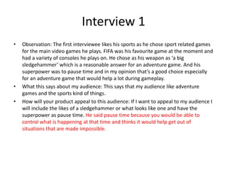 Interview 1
• Observation: The first interviewee likes his sports as he chose sport related games
for the main video games he plays. FIFA was his favourite game at the moment and
had a variety of consoles he plays on. He chose as his weapon as ‘a big
sledgehammer’ which is a reasonable answer for an adventure game. And his
superpower was to pause time and in my opinion that’s a good choice especially
for an adventure game that would help a lot during gameplay.
• What this says about my audience: This says that my audience like adventure
games and the sports kind of things.
• How will your product appeal to this audience: If I want to appeal to my audience I
will include the likes of a sledgehammer or what looks like one and have the
superpower as pause time. He said pause time because you would be able to
control what is happening at that time and thinks it would help get out of
situations that are made impossible.
 