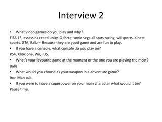 Interview 2
• What video games do you play and why?
FIFA 15, assassins creed unity, G-force, sonic sega all stars racing, wii sports, Kinect
sports, GTA, Ballz – Because they are good game and are fun to play.
• If you have a console, what console do you play on?
PS4, Xbox one, Wii, iOS.
• What’s your favourite game at the moment or the one you are playing the most?
Ballz
• What would you choose as your weapon in a adventure game?
Iron Man suit.
• If you were to have a superpower on your main character what would it be?
Pause time.
 