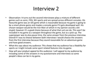 Interview 2
• Observation: It turns out the second interviewee plays a mixture of different
games such as sonic, FIFA, Wii sports and are spread across different consoles. His
favourite game was an iOS game which is reasonable because my game is going to
be a smart phone game and maybe a console game if it gets developed well. His
chosen weapon would be the Iron Man sit which in my opinion sounds a bit
stupid, however it’s a good choice because of what that suit can do. This won’t be
included in my game as a weapon throughout the game, but as a pick-up. The
superpower was to also pause time, the same answer from the previous interview.
Overall if I was to choose between both interviews I would choose the answers
from the first interview because they sound reasonable for an adventure game
and have good answers.
• What this says about my audience: This shows that my audience has a likability for
sports so I might include some sport related features into my game.
• How will your product appeal to this audience: I will appeal to my audience by
including some of the answers in my questionnaire and interviews so some
people’s ideas can be in my game.
 
