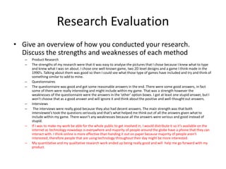 Research Evaluation
• Give an overview of how you conducted your research.
Discuss the strengths and weaknesses of each method
– Product Research
– The strengths of my research were that it was easy to analyse the pictures that I chose because I knew what to type
and knew what I was on about. I chose one well-known game, two 2D level designs and a game I think made in the
1990’s. Talking about them was good so then I could see what those type of games have included and try and think of
something similar to add to mine.
– Questionnaires
– The questionnaire was good and got some reasonable answers in the end. There were some good answers, in fact
some of them were really interesting and might include within my game. That was a strength however the
weaknesses of the questionnaire were the answers in the ‘other’ option boxes. I got at least one stupid answer, but I
won’t choose that as a good answer and will ignore it and think about the positive and well-thought out answers.
– Interviews
– The interviews were really good because they also had decent answers. The main strength was that both
interviewee’s took the questions seriously and that’s what helped me think out of all the answers given what to
include within my game. There wasn’t any weaknesses because all the answers were serious and good instead of
stupid.
– If I was to make my work be able for the whole public to get involved in, I would distribute it so it’s available on the
internet as technology nowadays is everywhere and majority of people around the globe have a phone that they can
interact with. I think online is more effective than handing it out on paper because majority of people aren’t
interested, therefore people that are using technology throughout their day might be more interested.
– My quantitative and my qualitative research work ended up being really good and will help me go forward with my
product.
 