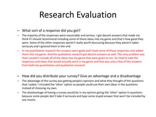Research Evaluation
– What sort of a response did you get?
– The majority of the responses were reasonable and serious. I got decent answers that made me
think if I should recommend including some of these ideas into my game and that’s how good they
were. Some of the other responses weren’t really worth discussing because they weren’t taken
seriously and I ignored them in the end.
– In my quantitative research the answers were good and I took some of those responses and added
them into my game. And the qualitative research got decent answers as well. The only problem was
that I couldn’t include all of the ideas into my game that were given to me. So I had to take the
responses and ideas that would actually work in my game and that was only a few of the answers
from both my quantitative and qualitative research.
– How did you distribute your survey? Give an advantage and a disadvantage
– The advantage of the survey was getting people’s opinions and what they thought of the questions
that I asked. I included the ‘other’ option so people could use their own ideas in the questions
instead of choosing my own.
– The disadvantage of having a survey would be in my opinion giving the ‘other’ option in questions
because some people don’t take it seriously and type some stupid answer that won’t be included by
any means.
 