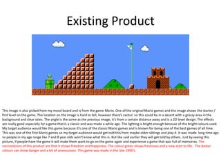 Existing Product
This image is also picked from my mood board and is from the game Mario. One of the original Mario games and the image shows the starter /
first level on the game. The location on the image is hard to tell, however there’s cactus’ so this could be in a desert with a grassy area in the
background and clear skies. The angle is the same as the previous image, it’s from a certain distance away and is a 2D level design. The effects
are really good especially for a game that is a classic and was made a while ago. The lighting is bright enough because of the bright colours used.
My target audience would like this game because it’s one of the classic Mario games and is known for being one of the best games of all time.
This was one of the first Mario games so my target audience would get told this from maybe older siblings and play it. It was made long time ago
so people in my age range like 7 and 8 year olds won’t know what this is. But like said earlier they will get told by others. Just by seeing this
picture, if people have the game it will make them want to go on the game again and experience a game that was full of memories. The
connotations of this product are that it shows freedom and happiness. The colour green shows freshness and a new start to life. The darker
colours can show danger and a bit of anxiousness. This game was made in the late 1990’s.
 