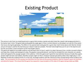 Existing Product
This picture is also from my mood board and is a game that includes a panda and what looks like a beach side background which is
the starter level I think. The game looks pretty good the angle again is from a certain distance so the players can see all of the action
that occurs during the gameplay. The effects in my opinion look really good for a game that I don’t know about and I like the limited
amount of colours used for the level because it doesn’t look too complex. The level looks bright because it’s set in the daytime and
has the use of blue, cream and green as the main bright colours.
This game will appeal to my target audience and will want them to buy it, watch it or play it because it has a similar concept to Mario
and looks like a simple and easy game to play. The graphics look pretty decent and they’ve included the main character as a panda
which will appeal to the younger people in the audience. I think this game won’t grab the most attention because it looks like a game
people might not have seen before, therefore people might not like it, however if people got told by others they might play it. It all
depends on what the audience think if it in the end, my target audience will like it because of the concept being similar to Mario and
sonic. The connotations for this product are that there are the same as the previous products. Blue for freedom, green for freshness
and white for heaven. This shows that this game has a peaceful, easy concept to it.This date of this game being made was 2006.
 