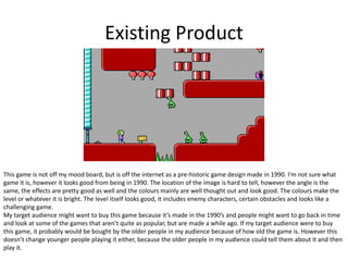 Existing Product
This game is not off my mood board, but is off the internet as a pre-historic game design made in 1990. I’m not sure what
game it is, however it looks good from being in 1990. The location of the image is hard to tell, however the angle is the
same, the effects are pretty good as well and the colours mainly are well thought out and look good. The colours make the
level or whatever it is bright. The level itself looks good, it includes enemy characters, certain obstacles and looks like a
challenging game.
My target audience might want to buy this game because it’s made in the 1990’s and people might want to go back in time
and look at some of the games that aren’t quite as popular, but are made a while ago. If my target audience were to buy
this game, it probably would be bought by the older people in my audience because of how old the game is. However this
doesn’t change younger people playing it either, because the older people in my audience could tell them about it and then
play it.
 