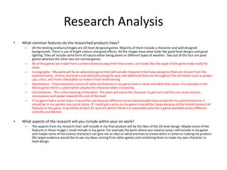 Research Analysis
• What common features do the researched products have?
– All the existing products/images are 2D level designed games. Majority of them include a character and well designed
backgrounds. There is use of bright colours and good effects. All the images have what looks like good level designs and good
lighting. They all include some form of nature either being plants or different types of weather. Two out of the four are pixel
games whereas the other two are normal games.
– All of the games are made from a certain distance away from the screen, so it looks like the angle of the game looks really far
away.
– Iconography – My work will be an adventure game that will include characters that have weapons (that are chosen from the
questionnaire), enemy characters and obstacles along the way and additional features throughout the animation such as power-
ups, coins, and more collectables to make it more entertaining.
– Denotations - These elements consist of what my features in my game have in store and what they mean. For example in the
Mario game there’s a plant which attacks the character when crossed by.
– Connotations - This is the meaning of the plant. The plant will cause the character to get hurt and this can cause tension,
nervousness and power towards the end of the level.
– If my game had a social status it would be any because different social stated people have answered my questionnaire so it
should be in my opinion any social status. If I could put a price on my game it would be cheap because of the limited amount of
features in the game. It would be at least £1 up to £2 which I think is a reasonable price for a game available across different
consoles and devices.
• What aspects of the research will you include within your on work?
– The aspects from my research that I will include in my final product will be the likes of the 2D level design. Maybe some of the
features in those images I could include in my game. For example the parts where you need to jump I will include in my game
and maybe some of the enemy characters can give me an idea on what enemies to create when it comes to making my product.
My target audience would like to see my ideas coming from other games and combining them to make my own character or
level design.
 