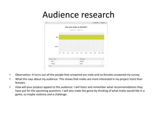 Audience research
• Observation: It turns out all the people that answered are male and no females answered my survey.
• What this says about my audience: This shows that males are more interested in my project more than
females.
• How will your product appeal to this audience: I will listen and remember what recommendations they
have put for the upcoming questions. I will also make the game by thinking of what males would like in a
game, so maybe violence and a challenge.
 