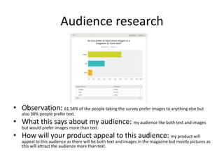 Audience research
• Observation: 61.54% of the people taking the survey prefer images to anything else but
also 30% people prefer text.
• What this says about my audience: my audience like both text and images
but would prefer images more than text.
• How will your product appeal to this audience: my product will
appeal to this audience as there will be both text and images in the magazine but mostly pictures as
this will attract the audience more than text.
 