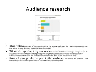 Audience research
• Observation: 46.15% of the people taking the survey preferred the PlayStation magazine as
the layout is very detailed and will is mostly images.
• What this says about my audience: this shows that the more images being shown in the
magazine will increase the amount of people purchasing the magazine as the images draw the customers
attention but don’t give them any information and make them want to find out about the topic.
• How will your product appeal to this audience: my product will appeal as I have
lots of images and I will design my product around the PlayStation magazine.
 