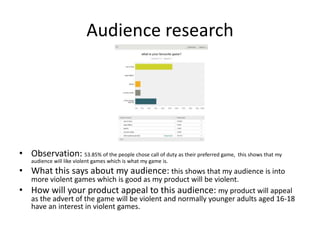Audience research
• Observation: 53.85% of the people chose call of duty as their preferred game, this shows that my
audience will like violent games which is what my game is.
• What this says about my audience: this shows that my audience is into
more violent games which is good as my product will be violent.
• How will your product appeal to this audience: my product will appeal
as the advert of the game will be violent and normally younger adults aged 16-18
have an interest in violent games.
 
