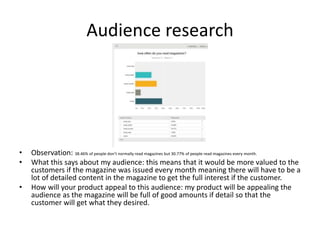 Audience research
• Observation: 38.46% of people don’t normally read magazines but 30.77% of people read magazines every month.
• What this says about my audience: this means that it would be more valued to the
customers if the magazine was issued every month meaning there will have to be a
lot of detailed content in the magazine to get the full interest if the customer.
• How will your product appeal to this audience: my product will be appealing the
audience as the magazine will be full of good amounts if detail so that the
customer will get what they desired.
 