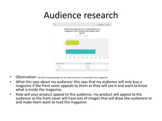 Audience research
• Observation: 69.23% of young people do not want to pay for a subscription to a magazine.
• What this says about my audience: this says that my audience will only buy a
magazine if the front cover appeals to them as they will see it and want to know
what is inside the magazine.
• How will your product appeal to this audience: my product will appeal to the
audience as the front cover will have lots of images that will draw the customers in
and make them want to read the magazine.
 