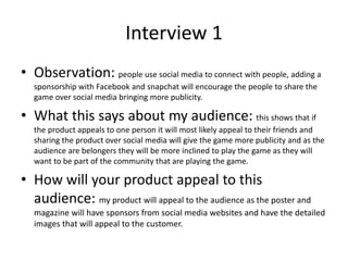 Interview 1
• Observation: people use social media to connect with people, adding a
sponsorship with Facebook and snapchat will encourage the people to share the
game over social media bringing more publicity.
• What this says about my audience: this shows that if
the product appeals to one person it will most likely appeal to their friends and
sharing the product over social media will give the game more publicity and as the
audience are belongers they will be more inclined to play the game as they will
want to be part of the community that are playing the game.
• How will your product appeal to this
audience: my product will appeal to the audience as the poster and
magazine will have sponsors from social media websites and have the detailed
images that will appeal to the customer.
 