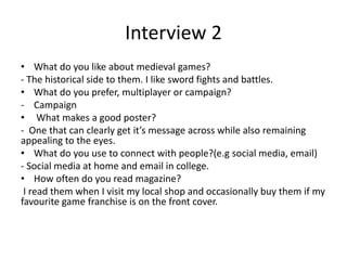 Interview 2
• What do you like about medieval games?
- The historical side to them. I like sword fights and battles.
• What do you prefer, multiplayer or campaign?
- Campaign
• What makes a good poster?
- One that can clearly get it’s message across while also remaining
appealing to the eyes.
• What do you use to connect with people?(e.g social media, email)
- Social media at home and email in college.
• How often do you read magazine?
I read them when I visit my local shop and occasionally buy them if my
favourite game franchise is on the front cover.
 