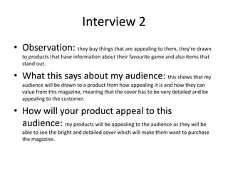 Interview 2
• Observation: they buy things that are appealing to them, they're drawn
to products that have information about their favourite game and also items that
stand out.
• What this says about my audience: this shows that my
audience will be drawn to a product from how appealing it is and how they can
value from this magazine, meaning that the cover has to be very detailed and be
appealing to the customer.
• How will your product appeal to this
audience: my products will be appealing to the audience as they will be
able to see the bright and detailed cover which will make them want to purchase
the magazine.
 