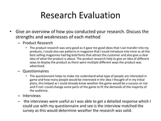 Research Evaluation
• Give an overview of how you conducted your research. Discuss the
strengths and weaknesses of each method
– Product Research
• The product research was very good as it gave me good ideas that I can transfer into my
products, I could also see patterns in magazine that I could introduce into mine as all the
best selling magazines had big bold fonts that attract the customer and also give a clear
idea of what the product is about. The product research help to give an idea of different
ways to display the product as there were multiple different ways the product was
advertised.
– Questionnaires
• The questionnaire helps to make me understand what type of people are interested in
game and how many people would be interested in the idea I thought of in my initial
plans, this helped as I could already know weather the game would be a success or not
and if not I could change some parts of the game to fit the demands of the majority of
the audience.
– Interviews
– the interviews were useful as I was able to get a detailed response which I
could use with my questionnaire and see is the interview matched the
survey as this would determine weather the research was valid.
 