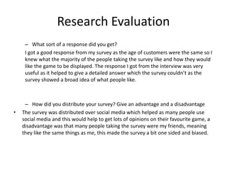 Research Evaluation
– What sort of a response did you get?
I got a good response from my survey as the age of customers were the same so I
knew what the majority of the people taking the survey like and how they would
like the game to be displayed. The response I got from the interview was very
useful as it helped to give a detailed answer which the survey couldn’t as the
survey showed a broad idea of what people like.
– How did you distribute your survey? Give an advantage and a disadvantage
• The survey was distributed over social media which helped as many people use
social media and this would help to get lots of opinions on their favourite game, a
disadvantage was that many people taking the survey were my friends, meaning
they like the same things as me, this made the survey a bit one sided and biased.
 