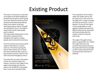 Existing Product
The colour in the picture is used well
as the gold on the black background
denotes that the person who is going
to win the award has stood out from
everyone and produced something
better than anyone could have
meaning you get an award. The gold
also symbolises that it is the highest
award which would make people
want to attend.
The large trophy looking down on the
little person represents how
prestigious the award is making
people want to attend the ceremony.
The fonts used are very serious which
makes it clear that it is a serious
event as in if the font was big and
had an informal font such as ‘forte’
the event would look like is wasn’t a
big ceremony and just a little on that
hasn’t had much thought put into it.
The props that are used in the poster
are the man and the trophy. The
trophy is centred in the middle of the
page so that people see that the
award is for the BAFTA as the golden
face is very iconic and well known.
The composition of the trophy
makes the viewer want to see
the award as it is the centre of
the page and it is large so people
will want to see why it is such a
big deal. The face of the trophy
is very recognisable so it will
appeal to people that watch the
BAFTA awards yearly and people
will know already what the
awards is about so they will
want to go.
The angle of the gold coming
down is a good effect as it makes
the trophy stand out and
connotes that anyone who wins
the award will have the spotlight
on them and be very famous for
winning and also have lots of
publicity.
 