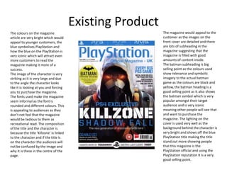 Existing Product
The colours on the magazine
article are very bright which would
appeal to younger customers, the
blue symbolises PlayStation and
how the blue on the PlayStation is
very iconic which will attract even
more customers to read the
magazine making it more of a
success.
The image of the character is very
striking as it is very large and due
to the angle the character looks
like it is looking at you and forcing
you to purchase the magazine.
The fonts used make the magazine
seem informal as the font is
rounded and different colours. This
is appealing to audiences as they
don’t not feel that the magazine
would be tedious to them as
recreational read. The composition
of the title and the character is
because the title ‘Killzone’ is linked
to the character and if the title is
on the character the audience will
not be confused by the image and
why it is there in the centre of the
page.
The magazine would appeal to the
customer as the images on the
front cover are detailed and there
are lots of subheading in the
magazine suggesting that the
magazine is filled with good
amounts of content inside.
The batman subheading is big
selling point as the colours used
show relevance and symbolic
imagery to the actual batman
game as the colours are black and
yellow, the batman heading is a
good selling point as it also shows
the batman symbol which is very
popular amongst their target
audience and is very iconic
meaning other people will see that
and want to purchase the
magazine. The lighting on the
cover is used very well as the
background behind the character is
very bright and shows off the blue
PlayStation title making the title
stand out more showing people
that this magazine is the
PlayStation official and using the
PlayStation reputation it is a very
good selling point.
 