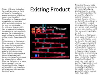 Existing ProductThe pre 1990 game Donkey Kong
has very bright colours so that it
will appeal to their audience,
younger people tend to like bright
colours more than adults.
The simplicity of the game makes it
enjoyable but not to complex
which can make the customer find
the game not as enjoyable.
Pre 1990 game designers didn’t
have as advanced technology so
there was not as much variation in
games at that time so customers
would not have as much demands
on how complex the games should
be.
The composition of the characters
Mario and donkey king symbolises
the power they have as donkey
Kong is powerful at the top and
Mario at the bottom is not very
powerful at the bottom so as
Mario climbs the ladders dodging
donkey Kong's traps he will
become more powerful and rescue
the princess. You can tell that
Mario is at the bottom as he is very
iconic and doesn’t need any
introduction. Meaning the game
will get publicity and the audience
will be attracted to the game just
because of Mario.
The angle of the game is a big
attraction to the audience as the
full map is displayed giving
people an incentive to get top
the goal (the top) and save the
princess. This will give the
customer motivation to
complete the game as the can
see the finish and want to get to
it where as if they were just
climbing up not know what they
were going to people would find
the game tedious as they would
have see no point in getting to
the goal.
The costumes of the characters
would appeal to the audience as
the you can tell that the who is
the damsel in distress is in pink
which is very stereotypical and
will make is clear and easy to
understand who the customer
will have to rescue. The barrels
in the game are good props as
barrels rolling at someone to try
slow them down as it keeps the
player entertained as they have
to watch out for objects this
would make people want to
purchase the game as they have
to climb the tower with also a
chance of getting hit by the
barrels adds variation to the
game which not a lot of games
had in the pre 1990
 