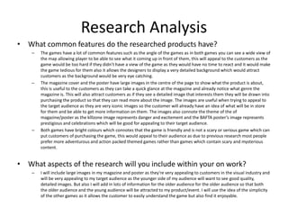 Research Analysis
• What common features do the researched products have?
– The games have a lot of common features such as the angle of the games as in both games you can see a wide view of
the map allowing player to be able to see what it coming up in front of them, this will appeal to the customers as the
game would be too hard if they didn’t have a view of the game as they would have no time to react and it would make
the game tedious for them also it allows the designers to display a very detailed background which would attract
customers as the background would be very eye catching.
– The magazine cover and the poster have large images in the centre of the page to show what the product is about,
this is useful to the customers as they can take a quick glance at the magazine and already notice what genre the
magazine is. This will also attract customers as if they see a detailed image that interests them they will be drawn into
purchasing the product so that they can read more about the image. The images are useful when trying to appeal to
the target audience as they are very iconic images so the customer will already have an idea of what will be in store
for them and be able to get more information on them. The images also connote the theme of the of
magazine/poster as the klllzone image represents danger and excitement and the BAFTA poster’s image represents
prestigious and celebrations which will be good for appealing to their target audience.
– Both games have bright colours which connotes that the game is friendly and is not a scary or serious game which can
put customers of purchasing the game, this would appeal to their audience as due to previous research most people
prefer more adventurous and action packed themed games rather than games which contain scary and mysterious
content.
• What aspects of the research will you include within your on work?
– I will include large images in my magazine and poster as they're very appealing to customers in the visual industry and
will be very appealing to my target audience as the younger side of my audience will want to see good quality,
detailed images. But also I will add in lots of information for the older audience for the older audience so that both
the older audience and the young audience will be attracted to my product/event. I will use the idea of the simplicity
of the other games as it allows the customer to easily understand the game but also find it enjoyable.
 