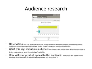 Audience research
• Observation: 92.31% of people taking the survey were male which means most males enjoy gaming
magazines as most gaming magazine have violent images that would not appeal to females.
• What this says about my audience:my audience are mostly males which means I have to
design my product to what the majority of males like.
• How will your product appeal to this audience: my product will appeal to this
audience as the game will be a violent game and have lots of action in it.
 