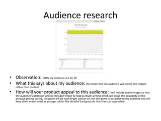 Audience research
• Observation: 100% my audience are 16-18
• What this says about my audience: this mean that my audience will mostly like images
rather than content.
• How will your product appeal to this audience: I will include many images so that
the audience’s attention and so they don’t have to read as much writing which will erase the possibility of the
product getting boring, the game will be have bright colours so that the game is attractive to my audience and will
keep them entertained as younger adults like detailed backgrounds that they can appreciate.
 