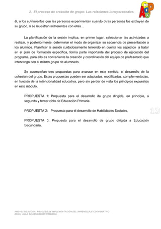 2. El proceso de creación de grupo: Las relaciones interpersonales.
PROYECTO ACOOP. PROCESO DE IMPLEMENTACIÓN DEL APRENDIZAJE COOPERATIVO
EN EL AULA DE EDUCACIÓN PRIMARIA
él, o los sufrimientos que las personas experimentan cuando otras personas las excluyen de
su grupo, o se muestran indiferentes con ellas...
La planificación de la sesión implica, en primer lugar, seleccionar las actividades a
realizar, y posteriormente, determinar el modo de organizar su secuencia de presentación a
los alumnos. Planificar la sesión cuidadosamente teniendo en cuenta los aspectos a tratar
en el plan de formación específica, forma parte importante del proceso de ejecución del
programa, para ello es conveniente la creación y coordinación del equipo de profesorado que
intervenga con el mismo grupo de alumnado.
Se acompañan tres propuestas para avanzar en este sentido, el desarrollo de la
cohesión del grupo. Estas propuestas pueden ser adaptadas, modificadas, complementadas,
en función de la intencionalidad educativa, pero sin perder de vista los principios expuestos
en este módulo.
PROPUESTA 1: Propuesta para el desarrollo de grupo dirigida, en principio, a
segundo y tercer ciclo de Educación Primaria.
PROPUESTA 2: Propuesta para el desarrollo de Habilidades Sociales.
PROPUESTA 3: Propuesta para el desarrollo de grupo dirigida a Educación
Secundaria.
 