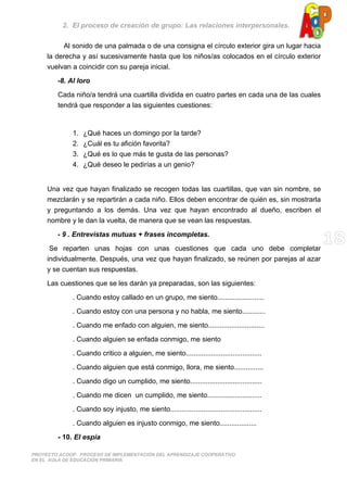 2. El proceso de creación de grupo: Las relaciones interpersonales.
PROYECTO ACOOP. PROCESO DE IMPLEMENTACIÓN DEL APRENDIZAJE COOPERATIVO
EN EL AULA DE EDUCACIÓN PRIMARIA
Al sonido de una palmada o de una consigna el círculo exterior gira un lugar hacia
la derecha y así sucesivamente hasta que los niños/as colocados en el círculo exterior
vuelvan a coincidir con su pareja inicial.
-8. Al loro
Cada niño/a tendrá una cuartilla dividida en cuatro partes en cada una de las cuales
tendrá que responder a las siguientes cuestiones:
1. ¿Qué haces un domingo por la tarde?
2. ¿Cuál es tu afición favorita?
3. ¿Qué es lo que más te gusta de las personas?
4. ¿Qué deseo le pedirías a un genio?
Una vez que hayan finalizado se recogen todas las cuartillas, que van sin nombre, se
mezclarán y se repartirán a cada niño. Ellos deben encontrar de quién es, sin mostrarla
y preguntando a los demás. Una vez que hayan encontrado al dueño, escriben el
nombre y le dan la vuelta, de manera que se vean las respuestas.
- 9 . Entrevistas mutuas + frases incompletas.
Se reparten unas hojas con unas cuestiones que cada uno debe completar
individualmente. Después, una vez que hayan finalizado, se reúnen por parejas al azar
y se cuentan sus respuestas.
Las cuestiones que se les darán ya preparadas, son las siguientes:
. Cuando estoy callado en un grupo, me siento........................
. Cuando estoy con una persona y no habla, me siento............
. Cuando me enfado con alguien, me siento.............................
. Cuando alguien se enfada conmigo, me siento
. Cuando critico a alguien, me siento.......................................
. Cuando alguien que está conmigo, llora, me siento...............
. Cuando digo un cumplido, me siento.....................................
. Cuando me dicen un cumplido, me siento............................
. Cuando soy injusto, me siento...............................................
. Cuando alguien es injusto conmigo, me siento...................
- 10. El espía
 