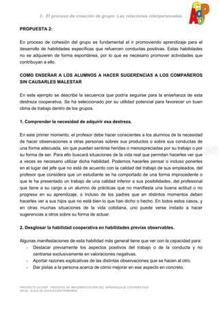 2. El proceso de creación de grupo: Las relaciones interpersonales.
PROYECTO ACOOP. PROCESO DE IMPLEMENTACIÓN DEL APRENDIZAJE COOPERATIVO
EN EL AULA DE EDUCACIÓN PRIMARIA
PROPUESTA 2:
En proceso de cohesión del grupo es fundamental el ir promoviendo aprendizaje para el
desarrollo de habilidades específicas que refuercen conductas positivas. Estas habilidades
no se adquieren de forma espontánea, por lo que es necesario promover actividades que
contribuyan a ello.
COMO ENSEÑAR A LOS ALUMNOS A HACER SUGERENCIAS A LOS COMPAÑEROS
SIN CAUSARLES MALESTAR
En este ejemplo se describe la secuencia que podría seguirse para la enseñanza de esta
destreza cooperativa. Se ha seleccionado por su utilidad potencial para favorecer un buen
clima de trabajo dentro de los grupos.
1. Comprender la necesidad de adquirir esa destreza.
En este primer momento, el profesor debe hacer conscientes a los alumnos de la necesidad
de hacer observaciones a otras personas sobres sus productos o sobre sus conductas de
una forma adecuada, sin que puedan sentirse heridas o menospreciadas por su trabajo o por
su forma de ser. Para ello buscará situaciones de la vida real que permitan hacerles ver que
a veces es necesario utilizar dicha habilidad. Podemos hacerles pensar o incluso ponerles
en el lugar del jefe que no está de acuerdo con la calidad del trabajo de sus empleados, del
profesor que considera que un estudiante se ha comportado de una forma improcedente o
que le ha presentado un trabajo de una calidad inferior a sus posibilidades, del profesional
que tiene a su cargo a un alumno de prácticas que no manifiesta una buena actitud o no
progresa en su aprendizaje, o incluso de los padres que en distintos momentos deben
hacerles ver a sus hijos que no está bien lo que han dicho o hecho. En todos estos casos, y
en otras muchas situaciones de la vida cotidiana, uno puede verse instado a hacer
sugerencias a otros sobre su forma de actuar.
2. Desglosar la habilidad cooperativa en habilidades previas observables.
Algunas manifestaciones de esta habilidad más general tiene que ver con la capacidad para:
- Destacar previamente los aspectos positivos del trabajo o de la conducta y no
centrarse exclusivamente en valoraciones negativas.
- Aportar razones explicativas de las distintas observaciones que se hacen al otro.
- Dar pistas a la persona acerca de cómo mejorar en ese aspecto en concreto.
 