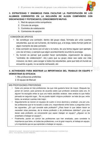 2. El proceso de creación de grupo: Las relaciones interpersonales.
PROYECTO ACOOP. PROCESO DE IMPLEMENTACIÓN DEL APRENDIZAJE COOPERATIVO
EN EL AULA DE EDUCACIÓN PRIMARIA
3. ESTRATEGIAS Y DINÁMICAS PARA FACILITAR LA PARTICIPACIÓN DE LOS
ALUMNOS CORRIENTES EN LA INCLUSIÓN DE ALGÚN COMPAÑERO CON
DISCAPACIDAD Y POTENCIAR EL CONOCIMIENTO MUTUO.
1. Red de apoyos entre compañeros
2. Círculos de amigos.
3. Contratos de colaboración
4. Comisiones de apoyos
4. ACTIVIDADES PARA MOSTRAR LA IMPORTANCIA DEL TRABAJO EN EQUIPO Y
DEMOSTRAR SU EFICACIA
1. Mis profesiones preferidas
2. El equipo de Manuel
COMISIÓN DE APOYOS
• Se constituye una comisión, dentro del grupo clase, formada por unos cuantos
estudiantes, que se van turnando, de manera que, a la larga, todos forman parte en
algún momento de esta comisión.
• Esta comisión se reúne con el tutor o la tutora, de una forma regular (por ejemplo:
una vez al mes), o siempre que algún acontecimiento ocurrido lo aconseje.
• Su función es pensar qué pueden hacer (actividades, organización de apoyos,
“contratos de colaboración”, etc.) para que su grupo clase sea cada vez más
inclusivo; es decir, para acoger a todos los estudiantes, para que todo el mundo se
encuentre a gusto, no se sienta rechazado, etc
MIS PROFESIONES PREFERIDAS
• Cada uno piensa en tres profesiones, las que más gustaría tener de mayor. Después las
ponen en común, para ponerse de acuerdo sobre qué profesión analizará cada uno. Si
alguien ha escogida antes la que uno había decidido analizar, éste analiza la que había
pensado en segundo lugar... No se puede repetir ninguna profesión: se trata de que, entre
todos, se analicen cuantas más mejor.
• Seguidamente se reúnen en equipos de cuatro o cinco alumnos y analizan, una por una,
las profesiones que le ha tocado a cada uno, respondiendo entre todos a preguntas como
las siguientes: ¿En qué consiste esta profesión? ¿Para hacer lo que deben hacer se
necesitan otras personas, de la misma profesión o de profesiones distintas? ¿Los que
tienen esta profesión, es conveniente que sepan trabajar en equipo? ¿Alguien os ha
enseñado a trabajar en equipo?...
• Finalmente, ponen en común las profesiones que han analizado, para constatar la
importancia que tiene, en todas las profesiones, o en la gran mayoría, el trabajo en equipo,
y lo importante que es que aprendan a trabajar en equipo...
 