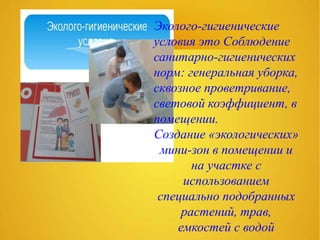 Эколого-гигиенические
условия это Соблюдение
санитарно-гигиенических
норм: генеральная уборка,
сквозное проветривание,
световой коэффициент, в
помещении.
Создание «экологических»
мини-зон в помещении и
на участке с
использованием
специально подобранных
растений, трав,
емкостей с водой
 