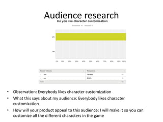 Audience research
• Observation: Everybody likes character customization
• What this says about my audience: Everybody likes character
customization
• How will your product appeal to this audience: I will make it so you can
customize all the different characters in the game
 