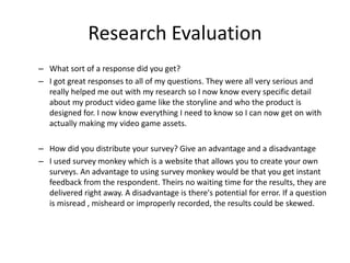 Research Evaluation
– What sort of a response did you get?
– I got great responses to all of my questions. They were all very serious and
really helped me out with my research so I now know every specific detail
about my product video game like the storyline and who the product is
designed for. I now know everything I need to know so I can now get on with
actually making my video game assets.
– How did you distribute your survey? Give an advantage and a disadvantage
– I used survey monkey which is a website that allows you to create your own
surveys. An advantage to using survey monkey would be that you get instant
feedback from the respondent. Theirs no waiting time for the results, they are
delivered right away. A disadvantage is there's potential for error. If a question
is misread , misheard or improperly recorded, the results could be skewed.
 