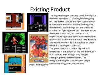 Existing Product
sweet home game
The in game images are very good. I really like
the birds eye view 2D pixel style it has going
on. The darker colours are fight scenes which
makes it more understandable in the game,
the darkness really brings out the thrill and
scariness of fighting monsters. The text inside
the boxes stands out, it states that it is
important to read and also it is very simple to
understand as there is not much text. You can
also read it very easily as it is white on black
which is a really great contrast.
The game case has a title in big red bold
letters Red is the colour of fire and blood, so it
is associated with energy, war, danger,
strength, power, determination. The
foreground image is a mash up of bright
colours creating an explosion look.
 