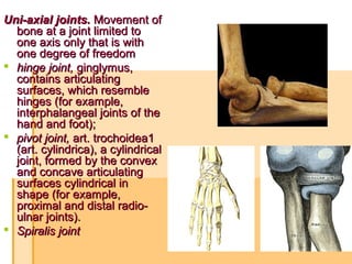 Uni-axial joints.Uni-axial joints. Movement ofMovement of
bone at a joint limited tobone at a joint limited to
one axis only that is withone axis only that is with
one degree of freedomone degree of freedom
 hinge joint,hinge joint, ginglymus,ginglymus,
contains articulatingcontains articulating
surfaces, which resemblesurfaces, which resemble
hinges (for example,hinges (for example,
interphalangeal joints of theinterphalangeal joints of the
hand and foot);hand and foot);
 pivot joint,pivot joint, art. trochoidea1art. trochoidea1
(art. cylindrica), a cylindrical(art. cylindrica), a cylindrical
joint, formed by the convexjoint, formed by the convex
and concave articulatingand concave articulating
surfaces cylindrical insurfaces cylindrical in
shape (for example,shape (for example,
proximal and distal radio-proximal and distal radio-
ulnar joints).ulnar joints).
 Spiralis jointSpiralis joint
 