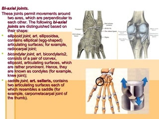 Bi-axial joints.Bi-axial joints.
These joints permit movements aroundThese joints permit movements around
two axes, which are perpendicular totwo axes, which are perpendicular to
each other. The followingeach other. The following bi-axialbi-axial
jointsjoints are distinguished based onare distinguished based on
their shape:their shape:
 ellipsoid joint,ellipsoid joint, art. ellipsoidea,art. ellipsoidea,
contains elliptical (egg-shaped)contains elliptical (egg-shaped)
articulating surfaces; for example,articulating surfaces; for example,
radiocarpal joint;radiocarpal joint;
 bicondylar joint,bicondylar joint, art. bicondylaris2,art. bicondylaris2,
consists of a pair of convex,consists of a pair of convex,
ellipsoid, articulating surfaces, whichellipsoid, articulating surfaces, which
are rather prominent. Hence, theyare rather prominent. Hence, they
are known as condyles (for example,are known as condyles (for example,
knee joint);knee joint);
 saddle joint,saddle joint, art. sellaris, art. sellaris, containscontains
two articulating surfaces each oftwo articulating surfaces each of
which resembles a saddle (forwhich resembles a saddle (for
example, carpometacarpal joint ofexample, carpometacarpal joint of
the thumb).the thumb).
 