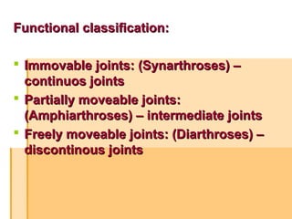 Functional classification:Functional classification:
 Immovable joints: (Synarthroses) –Immovable joints: (Synarthroses) –
continuos jointscontinuos joints
 Partially moveable joints:Partially moveable joints:
(Amphiarthroses) – intermediate joints(Amphiarthroses) – intermediate joints
 Freely moveable joints: (Diarthroses) –Freely moveable joints: (Diarthroses) –
discontinous jointsdiscontinous joints
 