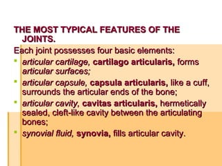 THE MOST TYPICAL FEATURES OF THETHE MOST TYPICAL FEATURES OF THE
JOINTS.JOINTS.
Each joint possesses four basic elements:Each joint possesses four basic elements:
 articular cartilage,articular cartilage, cartilago articularis,cartilago articularis, formsforms
articular surfaces;articular surfaces;
 articular capsule,articular capsule, capsula articularis,capsula articularis, like a cuff,like a cuff,
surrounds the articular ends of the bone;surrounds the articular ends of the bone;
 articular cavity,articular cavity, cavitas articularis,cavitas articularis, hermeticallyhermetically
sealed, cleft-like cavity between the articulatingsealed, cleft-like cavity between the articulating
bones;bones;
 synovial fluid,synovial fluid, synovia,synovia, fills articular cavity.fills articular cavity.
 