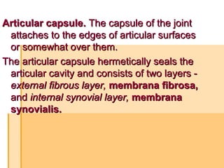 Articular capsule.Articular capsule. The capsule of the jointThe capsule of the joint
attaches to the edges of articular surfacesattaches to the edges of articular surfaces
or somewhat over them.or somewhat over them.
The articular capsule hermetically seals theThe articular capsule hermetically seals the
articular cavity and consists of two layers -articular cavity and consists of two layers -
external fibrous layer,external fibrous layer, membrana fibrosa,membrana fibrosa,
andand internal synovial layer,internal synovial layer, membranamembrana
synovialis.synovialis.
 