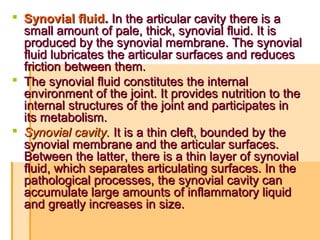  Synovial fluidSynovial fluid.. In the articular cavity there is aIn the articular cavity there is a
small amount of pale, thick, synovial fluid. It issmall amount of pale, thick, synovial fluid. It is
produced by the synoviaproduced by the synoviall membrane. The synovialmembrane. The synovial
fluid lubricates the articular surfaces and reducesfluid lubricates the articular surfaces and reduces
friction between them.friction between them.
 The synovial fluid constitutes the internalThe synovial fluid constitutes the internal
environment of the joint. It provides nutrition to theenvironment of the joint. It provides nutrition to the
internal structures of the joint and participates ininternal structures of the joint and participates in
its metabolism.its metabolism.
 Synovial cavity.Synovial cavity. It iIt is a thin cleft, bounded by thes a thin cleft, bounded by the
synovial membrane and the articular surfaces.synovial membrane and the articular surfaces.
Between the latter, there is a thin layer of synovialBetween the latter, there is a thin layer of synovial
fluid, which separates articulating surfaces. In thefluid, which separates articulating surfaces. In the
pathological processes, the synovial cavity canpathological processes, the synovial cavity can
accumulate large amounts of inflammatory liquidaccumulate large amounts of inflammatory liquid
and greatly increases in size.and greatly increases in size.
 
