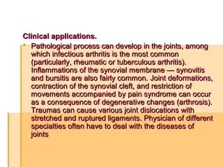 Clinical applications.Clinical applications.
 Pathological process can develop in the joints, amongPathological process can develop in the joints, among
which infectious arthritis is the most commonwhich infectious arthritis is the most common
(particularly, rheumatic or tuberculous arthritis).(particularly, rheumatic or tuberculous arthritis).
Inflammations of the synovial membrane — synovitisInflammations of the synovial membrane — synovitis
and bursitis are also fairly common. Joint deformations,and bursitis are also fairly common. Joint deformations,
contraction of the synovial cleft, and restriction ofcontraction of the synovial cleft, and restriction of
movements accompanied by pain syndrome can occurmovements accompanied by pain syndrome can occur
as a consequence of degenerative changes (arthrosis).as a consequence of degenerative changes (arthrosis).
Traumas can cause various joint dislocations withTraumas can cause various joint dislocations with
stretched and ruptured ligaments. Physician of differentstretched and ruptured ligaments. Physician of different
specialties often have to deal with the diseases ofspecialties often have to deal with the diseases of
jointsjoints
 