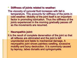  Stiffness of joints related to weather:Stiffness of joints related to weather:
The viscosity of synovial fluid increases with fall inThe viscosity of synovial fluid increases with fall in
temperature. This accounts for stiffness of the joints intemperature. This accounts for stiffness of the joints in
cold weather. Mobility of the joint itself is an importantcold weather. Mobility of the joint itself is an important
factor in promoting lubrication. Thus the stiffness of thefactor in promoting lubrication. Thus the stiffness of the
joints experienced in the morning gradually passes offjoints experienced in the morning gradually passes off
as the movements are resumed.as the movements are resumed.
 Neuropathic joint:Neuropathic joint:
It is the result of complete denervation of the joint so thatIt is the result of complete denervation of the joint so that
all reflexes are eliminated and the joint is leftall reflexes are eliminated and the joint is left
unprotected and liable to mechanical damage. Aunprotected and liable to mechanical damage. A
neuropathic joint shows painless swelling, excessiveneuropathic joint shows painless swelling, excessive
mobility and bony destruction. It is commonly causedmobility and bony destruction. It is commonly caused
by leprosy, tabes dorsalis and syringomyelia.by leprosy, tabes dorsalis and syringomyelia.
 
