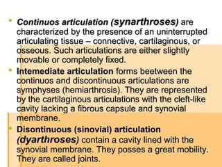  Continuos articulation (Continuos articulation (synarthrosessynarthroses)) areare
characterizedcharacterized by the presence of an uninterruptedby the presence of an uninterrupted
articulating tissue – connective, cartilaginous, orarticulating tissue – connective, cartilaginous, or
osseous. Such articulations are either slightlyosseous. Such articulations are either slightly
movable or completely fixed.movable or completely fixed.
 Intemediate articulationIntemediate articulation forms beetweenforms beetween thethe
continuos and discontinuous articulations arecontinuos and discontinuous articulations are
symphyses (hemiarthrosis). They are representedsymphyses (hemiarthrosis). They are represented
by the cartilaginous articulations with the cleft-likeby the cartilaginous articulations with the cleft-like
cavity lacking a fibrous capsule and synovialcavity lacking a fibrous capsule and synovial
membrane.membrane.
 Disontinuous (sinovial) articulationDisontinuous (sinovial) articulation
((dyarthrosesdyarthroses)) contain a cavity lined with thecontain a cavity lined with the
synovial membrane. They posses a great mobility.synovial membrane. They posses a great mobility.
They are called joints.They are called joints.
 
